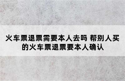 火车票退票需要本人去吗 帮别人买的火车票退票要本人确认